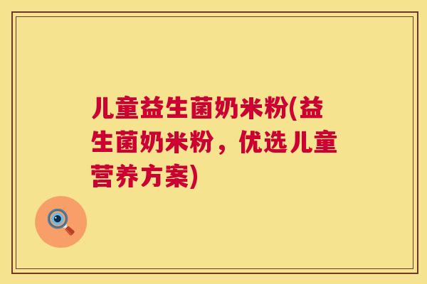 儿童益生菌奶米粉(益生菌奶米粉，优选儿童营养方案)