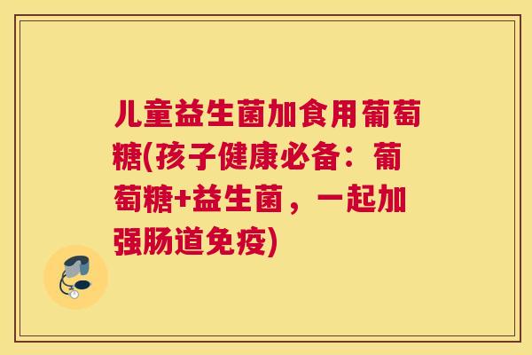 儿童益生菌加食用葡萄糖(孩子健康必备：葡萄糖+益生菌，一起加强肠道免疫)