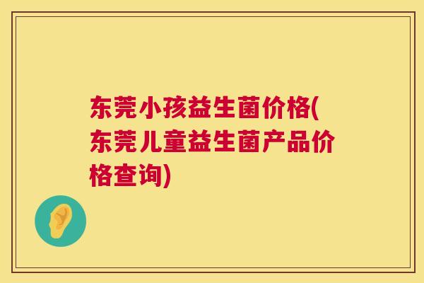 东莞小孩益生菌价格(东莞儿童益生菌产品价格查询)