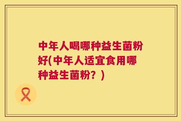 中年人喝哪种益生菌粉好(中年人适宜食用哪种益生菌粉？)