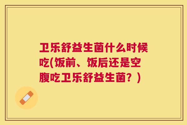 卫乐舒益生菌什么时候吃(饭前、饭后还是空腹吃卫乐舒益生菌？)