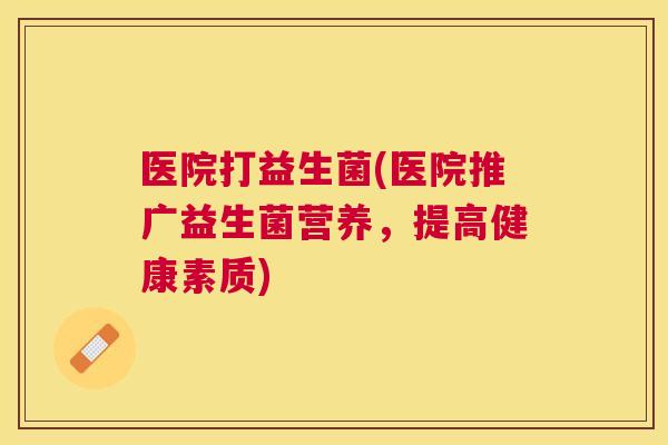 医院打益生菌(医院推广益生菌营养，提高健康素质)