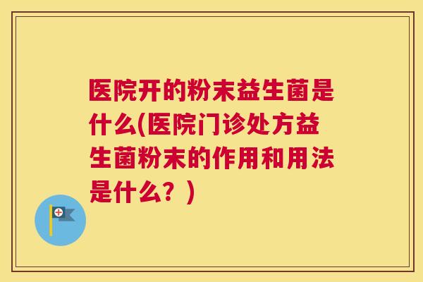 医院开的粉末益生菌是什么(医院门诊处方益生菌粉末的作用和用法是什么？)