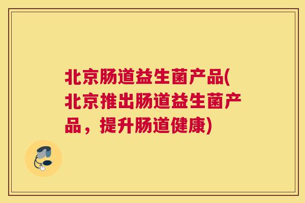 北京肠道益生菌产品(北京推出肠道益生菌产品，提升肠道健康)