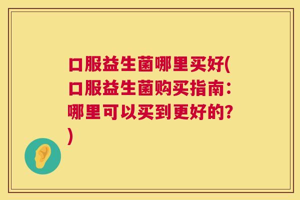 口服益生菌哪里买好(口服益生菌购买指南：哪里可以买到更好的？)