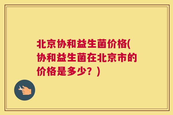 北京协和益生菌价格(协和益生菌在北京市的价格是多少？)