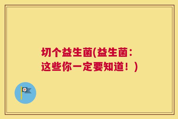 切个益生菌(益生菌：这些你一定要知道！)