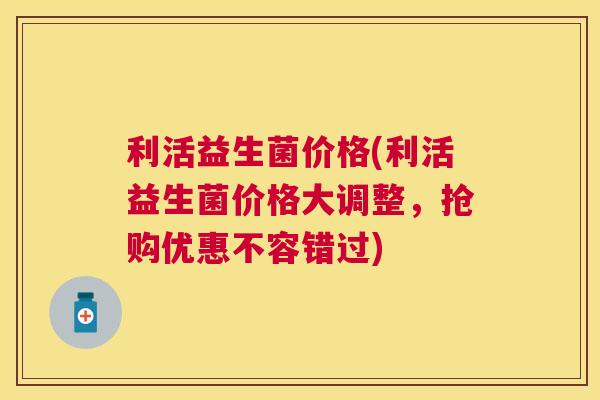 利活益生菌价格(利活益生菌价格大调整，抢购优惠不容错过)