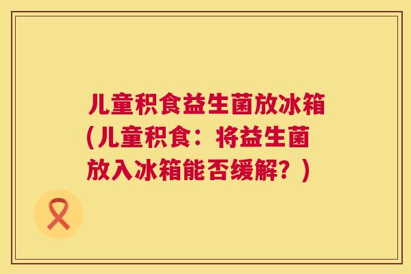 儿童积食益生菌放冰箱(儿童积食：将益生菌放入冰箱能否缓解？)