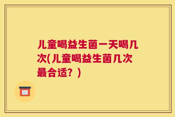 儿童喝益生菌一天喝几次(儿童喝益生菌几次最合适？)