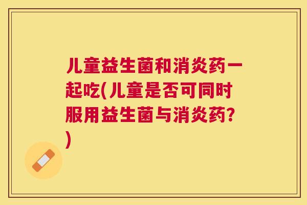 儿童益生菌和消炎药一起吃(儿童是否可同时服用益生菌与消炎药？)