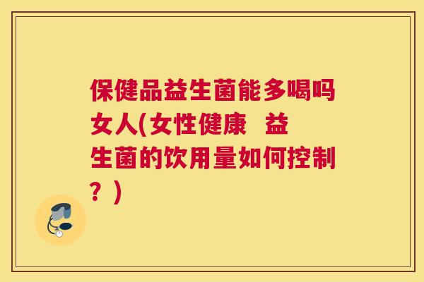 保健品益生菌能多喝吗女人(女性健康  益生菌的饮用量如何控制？)