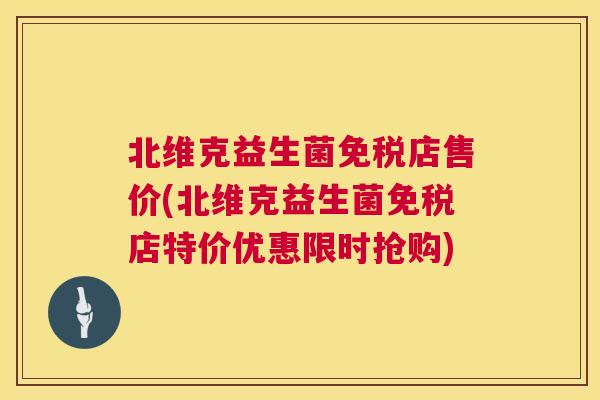 北维克益生菌免税店售价(北维克益生菌免税店特价优惠限时抢购)