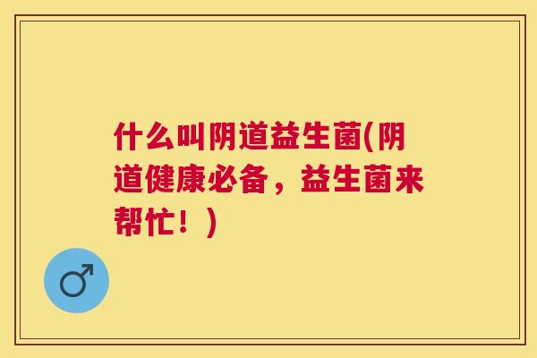 什么叫阴道益生菌(阴道健康必备，益生菌来帮忙！)