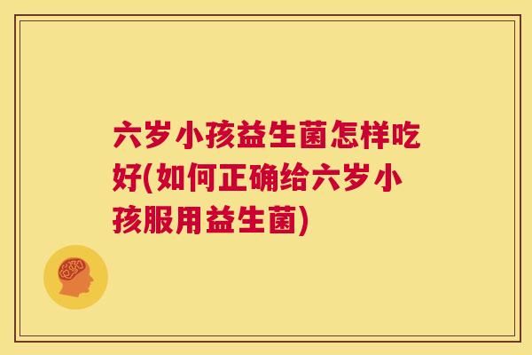 六岁小孩益生菌怎样吃好(如何正确给六岁小孩服用益生菌)