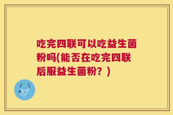 吃完四联可以吃益生菌粉吗(能否在吃完四联后服益生菌粉？)