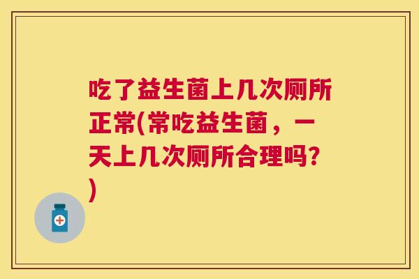 吃了益生菌上几次厕所正常(常吃益生菌，一天上几次厕所合理吗？)
