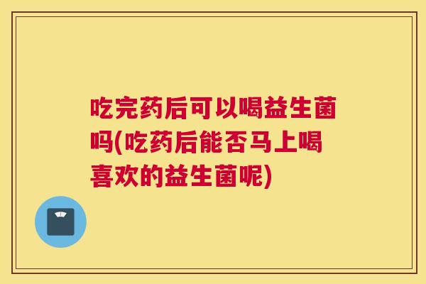 吃完药后可以喝益生菌吗(吃药后能否马上喝喜欢的益生菌呢)