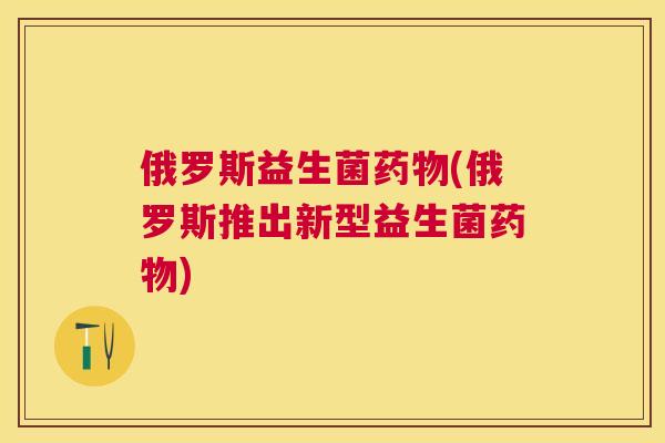 俄罗斯益生菌药物(俄罗斯推出新型益生菌药物)