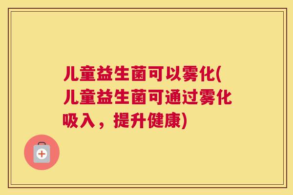儿童益生菌可以雾化(儿童益生菌可通过雾化吸入，提升健康)