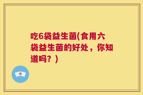 吃6袋益生菌(食用六袋益生菌的好处，你知道吗？)