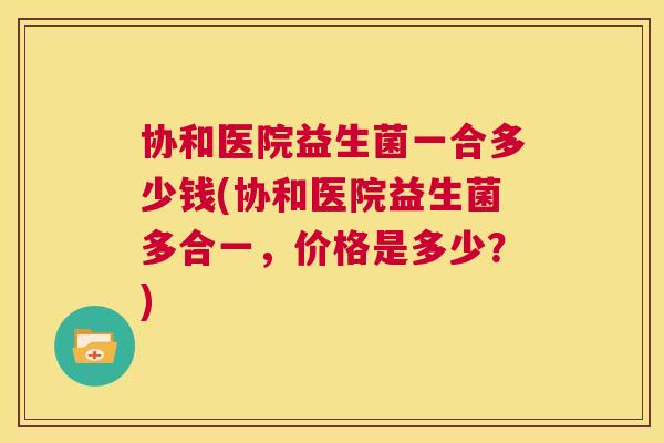 协和医院益生菌一合多少钱(协和医院益生菌多合一，价格是多少？)