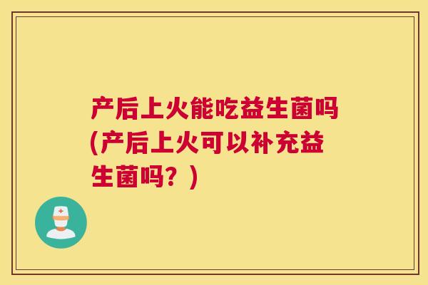 产后上火能吃益生菌吗(产后上火可以补充益生菌吗？)