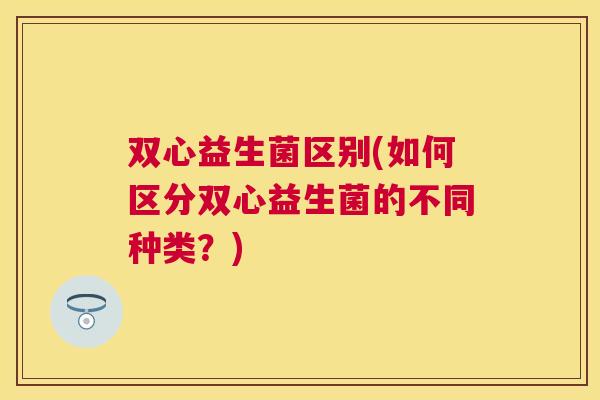 双心益生菌区别(如何区分双心益生菌的不同种类？)