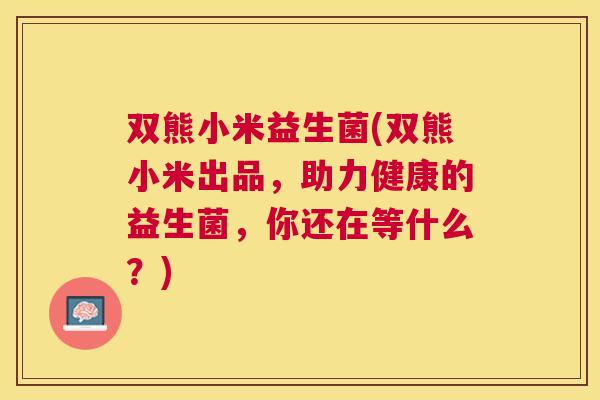 双熊小米益生菌(双熊小米出品，助力健康的益生菌，你还在等什么？)