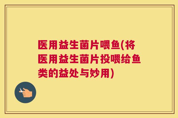 医用益生菌片喂鱼(将医用益生菌片投喂给鱼类的益处与妙用)