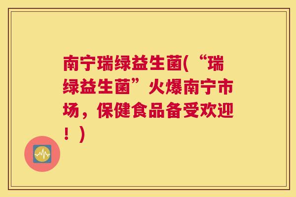 南宁瑞绿益生菌(“瑞绿益生菌”火爆南宁市场，保健食品备受欢迎！)