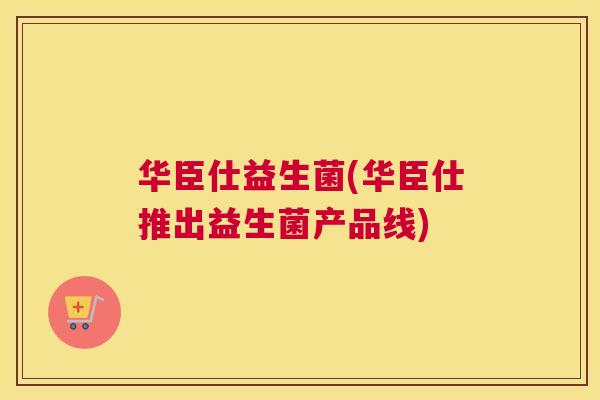 华臣仕益生菌(华臣仕推出益生菌产品线)