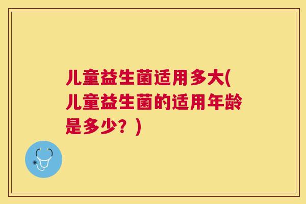 儿童益生菌适用多大(儿童益生菌的适用年龄是多少？)