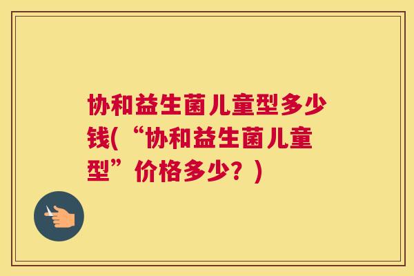 协和益生菌儿童型多少钱(“协和益生菌儿童型”价格多少？)