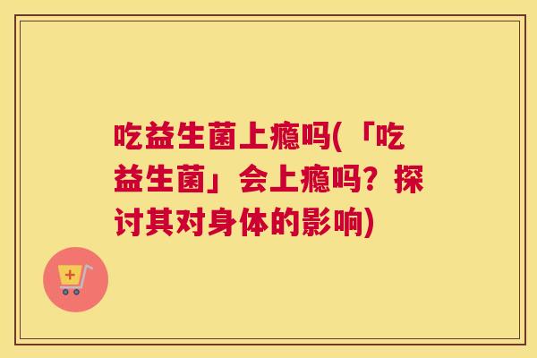 吃益生菌上瘾吗(「吃益生菌」会上瘾吗？探讨其对身体的影响)