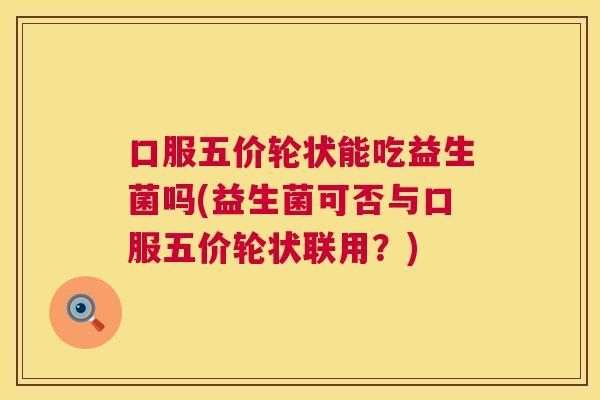 口服五价轮状能吃益生菌吗(益生菌可否与口服五价轮状联用？)