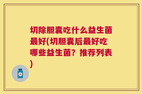 切除胆囊吃什么益生菌最好(切胆囊后最好吃哪些益生菌？推荐列表)