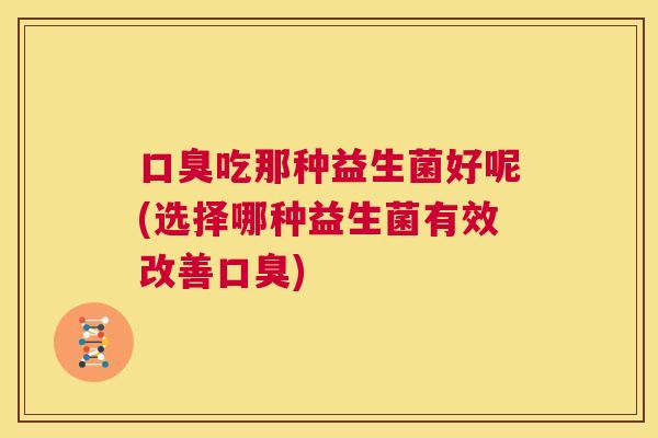 口臭吃那种益生菌好呢(选择哪种益生菌有效改善口臭)