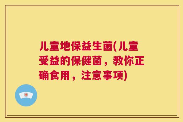 儿童地保益生菌(儿童受益的保健菌，教你正确食用，注意事项)
