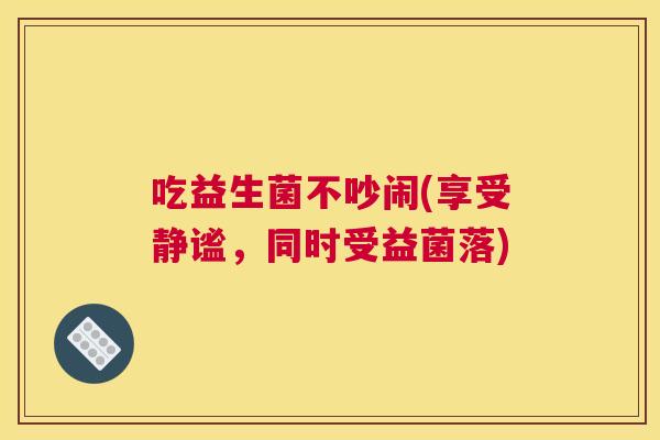 吃益生菌不吵闹(享受静谧，同时受益菌落)