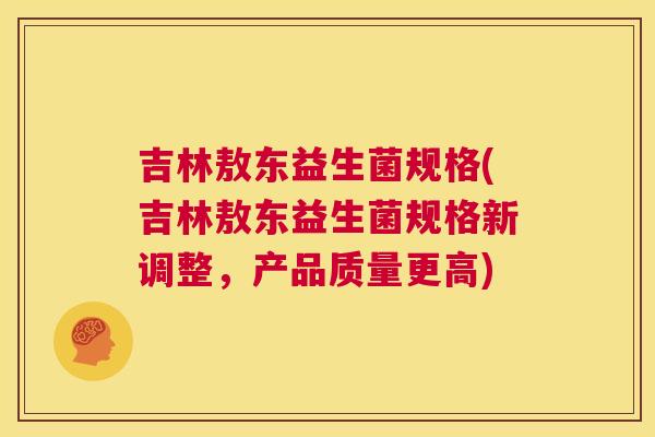 吉林敖东益生菌规格(吉林敖东益生菌规格新调整，产品质量更高)