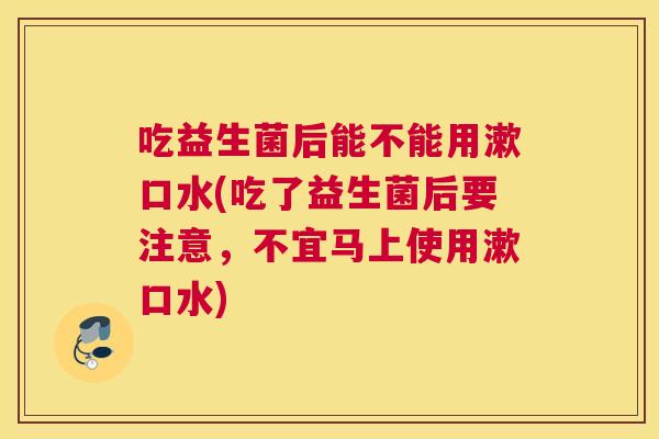 吃益生菌后能不能用漱口水(吃了益生菌后要注意，不宜马上使用漱口水)