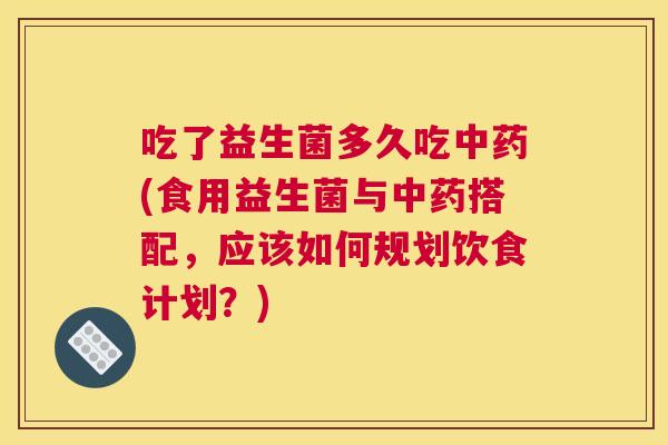 吃了益生菌多久吃中药(食用益生菌与中药搭配，应该如何规划饮食计划？)
