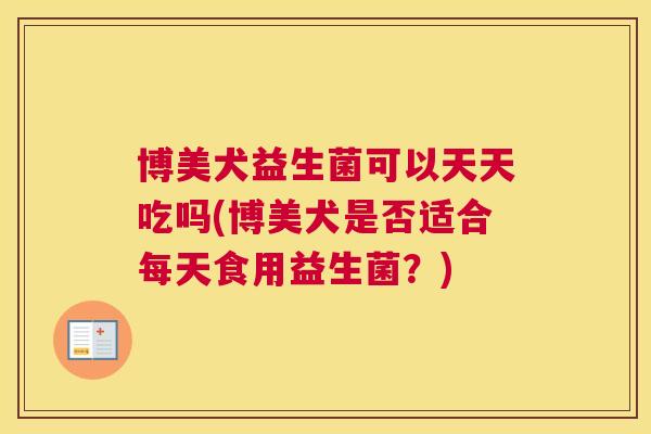 博美犬益生菌可以天天吃吗(博美犬是否适合每天食用益生菌？)