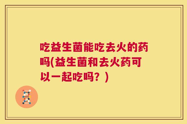 吃益生菌能吃去火的药吗(益生菌和去火药可以一起吃吗？)