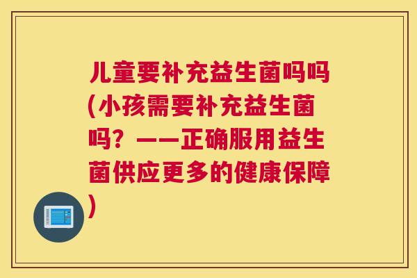 儿童要补充益生菌吗吗(小孩需要补充益生菌吗？——正确服用益生菌供应更多的健康保障)