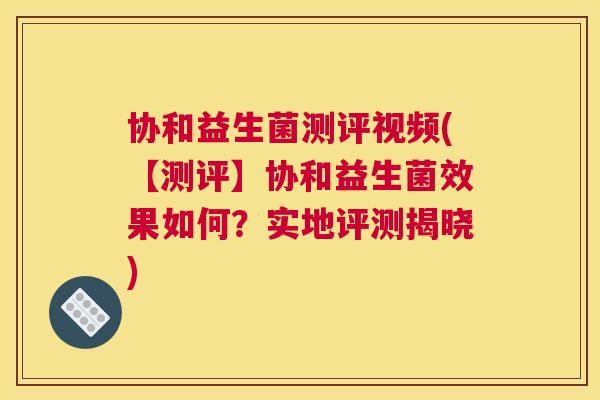 协和益生菌测评视频(【测评】协和益生菌效果如何？实地评测揭晓)