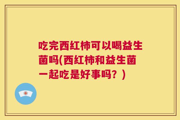 吃完西红柿可以喝益生菌吗(西红柿和益生菌一起吃是好事吗？)