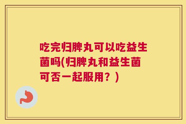 吃完归脾丸可以吃益生菌吗(归脾丸和益生菌可否一起服用？)