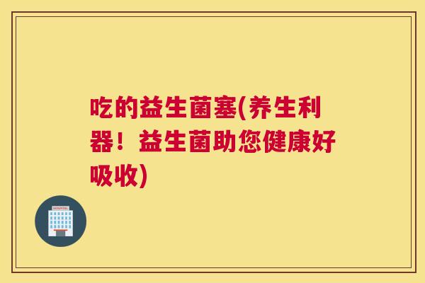 吃的益生菌塞(养生利器！益生菌助您健康好吸收)